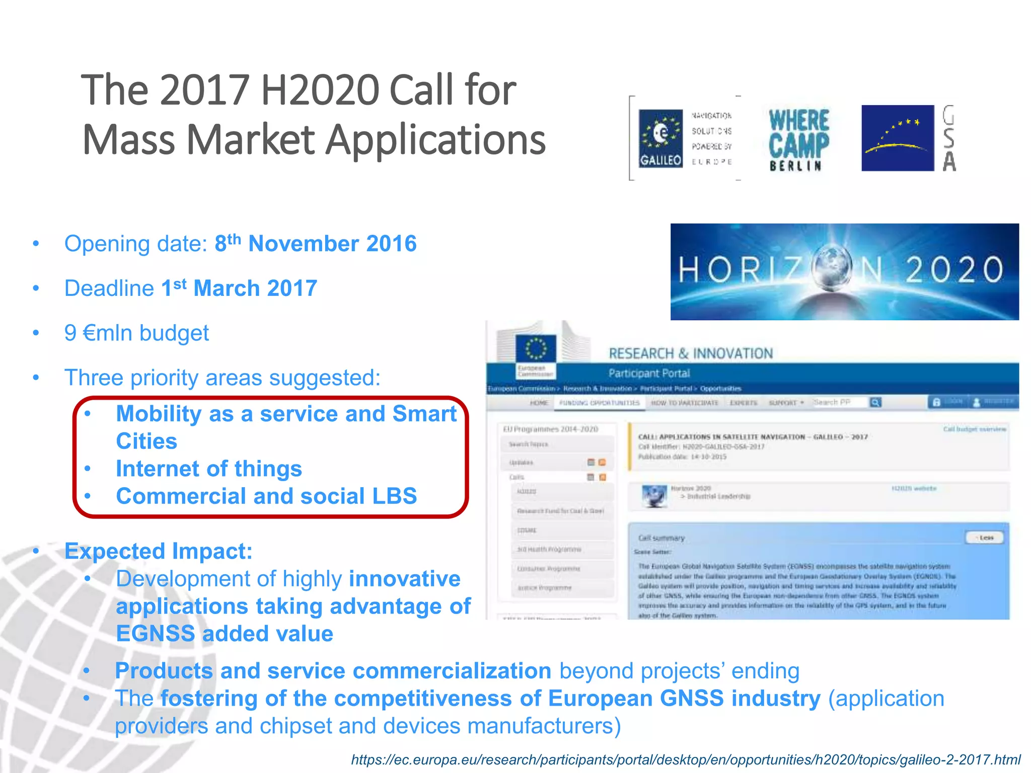 The 2017 H2020 Call for
Mass Market Applications
• Opening date: 8th November 2016
• Deadline 1st March 2017
• 9 €mln budget
• Three priority areas suggested:
• Mobility as a service and Smart
Cities
• Internet of things
• Commercial and social LBS
• Expected Impact:
• Development of highly innovative
applications taking advantage of
EGNSS added value
https://ec.europa.eu/research/participants/portal/desktop/en/opportunities/h2020/topics/galileo-2-2017.html
• Products and service commercialization beyond projects’ ending
• The fostering of the competitiveness of European GNSS industry (application
providers and chipset and devices manufacturers)
 