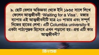 ৯. লিাি লিলার অমিজ্ঞো লর্তক ইমন ১৯৩৫ িাতল মলতখ
লফতলন আত্মজীিনী ‘Waiting for a Visa’. িজার
িযাোর এই আত্মজীিনীমি িাত্র ২০ োোর এিং িম্পূেথ
মনতজর িাতের ললখা। এমি Columbia university-র
একিা োঠ্যেুস্তক মিতিতি এখন েিাতনা িে। প্রশ্ন এমি কার
আত্মজীিনী?
ককিংশুক
 