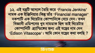 ১২. এই যন্ত্রমি আিতল সেমর কতর ‘Francis Jenkins’
নািক এক ইমঞ্জমনোর।মকন্তু োঁর ‘Financial manager’
নকশামি এক মর্তেিার লকাম্পামনতক লিতচ লিন। েখন
মিজ্ঞানী এমিশতনর খুি নািিাক মিল োই মর্তেিার
লকাম্পামনমি ব্রযামডিতঙ্গর জন্য এই যতন্ত্রর নাি লিন
‘Edison Vitascope’। আমি লকান যতন্ত্রর কর্া িলমি ?
ককিংশুক
 