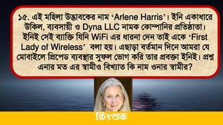 ১৫. এই িমিলা উদ্ভািতকর নাি ‘Arlene Harris’। ইমন একাধ্াতর
উমকল, িযিিােী ও Dyna LLC নািক লকাম্পামনর প্রমেিাো।
ইমনই লিই িযামি মযমন WiFi এর ধ্ারনা লিন োই এতক ‘First
Lady of Wireless’ িলা িে। এিািা িেথিান মিতন আিরা লয
লিািাইতল মপ্রতেি িযিিার সুফল লিাগ কমর োর প্রিিা ইমনই। প্রশ্ন
এনার িে এর স্বািীও মিখযাে মক নাি ওনার স্বািীর?
ককিংশুক
 