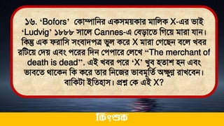 ১৬. ‘Bofors’ লকাম্পামনর একিিেকার িামলক X-এর িাই
‘Ludvig’ ১৮৮৮ িাতল Cannes-এ লিিাতে মগতে িারা যান।
মকন্তু এক ফরামি িংিািেত্র িুল কতর X িারা লগতিন িতল খির
রমিতে লিে এিং েতরর মিন লেোতর ললতখ “The merchant of
death is dead’’. এই খির েতর ‘X’ খুি িোশ িন এিং
িািতে র্াতকন মক কতর োর মনতজর িািিূমেথ অেুণ্ণ রাখতিন।
িামকিা ইমেিাি। প্রশ্ন লক এই X?
ককিংশুক
 