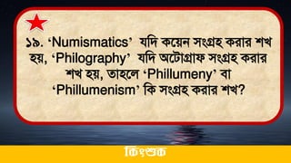 ১৯. ‘Numismatics’ যমি কতেন িংগ্রি করার শখ
িে, ‘Philography’ যমি অতিাগ্রাফ িংগ্রি করার
শখ িে, োিতল ‘Phillumeny’ িা
‘Phillumenism’ মক িংগ্রি করার শখ?
ককিংশুক
 