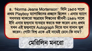 ৪. ‘Norma Jeane Mortenson’ মযমন ১৯৫৩ িাতল
প্রর্ি Playboy িযাগামজতনর প্রচ্ছতি মিতলন । এনার িযাতগ
িিিিে র্াকতো আব্রািি মলঙ্কতনর জীিনী।১৯৪৬ িাতল
ইমন এনার িদ্মনাি িযিিার করতে শুরু কতরন এিং প্রর্ি
যখন এই িদ্মনাতি Autograph মিতে যান িানান িুল
কতরন। লগািা মিশ্ব এতক এই নাতিই লচতন।মক নাি?
লিমরমলন িনতরা
 