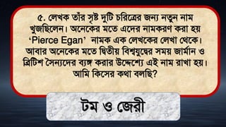 ৫. ললখক োঁর িৃষ্ট দুমি চমরতত্রর জন্য নেুন নাি
খুজমিতলন। অতনতকর িতে এতির নািকরে করা িে
‘Pierce Egan’ নািক এক ললখতকর ললখা লর্তক।
আিার অতনতকর িতে মিেীে মিশ্বযুতির িিে জািথান ও
মব্রমিশ সিন্যতির িযঙ্গ করার উতেতে এই নাি রাখা িে।
আমি মকতির কর্া িলমি?
িি ও লজরী
 