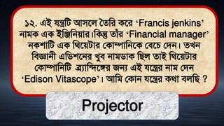 ১২. এই যন্ত্রমি আিতল সেমর কতর ‘Francis jenkins’
নািক এক ইমঞ্জমনোর।মকন্তু োঁর ‘Financial manager’
নকশামি এক মর্তেিার লকাম্পামনতক লিতচ লিন। েখন
মিজ্ঞানী এমিশতনর খুি নািিাক মিল োই মর্তেিার
লকাম্পামনমি ব্রযামিতঙ্গর জন্য এই যতন্ত্রর নাি লিন
‘Edison Vitascope’। আমি লকান যতন্ত্রর কর্া িলমি ?
Projector
 