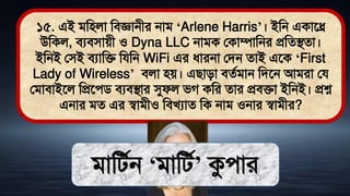 ১৫. এই িমিলা মিজ্ঞানীর নাি ‘Arlene Harris’। ইমন একাতে
উমকল, িযিিােী ও Dyna LLC নািক লকাম্পামনর প্রমেিো।
ইমনই লিই িযামি মযমন WiFi এর ধ্ারনা লিন োই এতক ‘First
Lady of Wireless’ িলা িে। এিািা িেথিান মিতন আিরা লয
লিািাইতল মপ্রতেি িযিিার সুফল িগ কমর োর প্রিিা ইমনই। প্রশ্ন
এনার িে এর স্বািীও মিখযাে মক নাি ওনার স্বািীর?
িামিথন ‘িামিথ’ কুোর
 