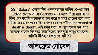 ১৬. ‘Bofors’ লকাম্পামনর একিিেকার িামলক X-এর িাই
Ludvig ১৮৮৮ িাতল Cannes-এ লিিাতে মগতে িারা যান।
মকন্তু এক ফরামি িংিািেত্র িুল কতর X িারা লগতিন িতল খির
রমিতে লিে এিং েতরর মিন লেোতর ললতখ “The merchant of
death is dead’’. এই খির েতর ‘X’ খুি িোশ িন এিং
িািতে র্াতকন মক কতর োর মনতজর িািিূমেথ অেুণ্ণ রাখতিন।
িামকিা ইমেিাি। প্রশ্ন লক এই X?
আলতেি লনাতিল
 