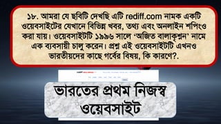 ১৮. আিরা লয িমিমি লিখমি এমি rediff.com নািক একমি
ওতেিিাইতির লযখাতন মিমিন্ন খির, ের্য এিং অনলাইন শমেংও
করা যাে। ওতেিিাইিমি ১৯৯৬ িাতল ‘অমজে িালাকৃশ্নন’ নাতি
এক িযিিােী চালু কতরন। প্রশ্ন এই ওতেিিাইিমি এখনও
িারেীেতির কাতি গতিথর মি ে, মক কারতে?.
িারতের প্রর্ি মনজস্ব
ওতেিিাইি
 