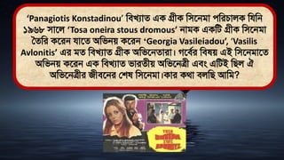 ‘Panagiotis Konstadinou’ মিখযাে এক গ্রীক মিতনিা েমরচালক মযমন
১৯৬৮ িাতল ‘Tosa oneira stous dromous’ নািক একমি গ্রীক মিতনিা
সেমর কতরন যাতে অমিনে কতরন ‘Georgia Vasileiadou’, ‘Vasilis
Avlonitis’ এর িে মিখযাে গ্রীক অমিতনোরা। গতিথর মি ে এই মিতনিাতে
অমিনে কতরন এক মিখযাে িারেীে অমিতনত্রী এিং এমিই মিল ঐ
অমিতনত্রীর জীিতনর লশ মিতনিা।কার কর্া িলমি আমি?
 