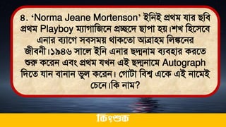 ৪. ‘Norma Jeane Mortenson’ ইমনই প্রর্ি যার িমি
প্রর্ি Playboy িযাগামজতন প্রচ্ছতি িাো িে।শখ মিতিতি
এনার িযাতগ িিিিে র্াকতো আব্রািি মলঙ্কতনর
জীিনী।১৯৪৬ িাতল ইমন এনার িদ্মনাি িযিিার করতে
শুরু কতরন এিং প্রর্ি যখন এই িদ্মনাতি Autograph
মিতে যান িানান িুল কতরন। লগািা মিশ্ব এতক এই নাতিই
লচতন।মক নাি?
ককিংশুক
 