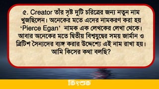 ৫. Creator োঁর িৃষ্ট দুমি চমরতত্রর জন্য নেুন নাি
খুজমিতলন। অতনতকর িতে এতির নািকরে করা িে
‘Pierce Egan’ নািক এক ললখতকর ললখা লর্তক।
আিার অতনতকর িতে মিেীে মিশ্বযুতির িিে জািথান ও
মব্রমিশ সিন্যতির িযঙ্গ করার উতেতে এই নাি রাখা িে।
আমি মকতির কর্া িলমি?
ককিংশুক
 