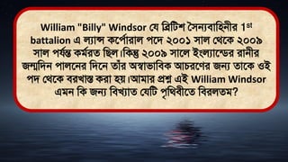 William "Billy" Windsor লয মব্রমিশ সিন্যিামিনীর 1st
battalion এ লযান্স কতেথারাল েতি ২০০১ িাল লর্তক ২০০৯
িাল েযথন্ত কিথরে মিল।মকন্তু ২০০৯ িাতল ইংলযাতডির রানীর
জন্মমিন োলতনর মিতন োঁর অস্বািামিক আচরতের জন্য োতক ওই
েি লর্তক িরখাস্ত করা িে।আিার প্রশ্ন এই William Windsor
এিন মক জন্য মিখযাে লযমি েৃমর্িীতে মিরলেি?
 