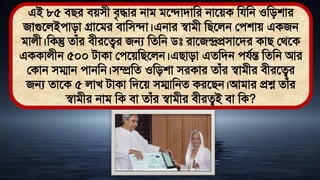 এই ৮৫ িির িেিী িৃদ্ধার নাি িতিািামর নাতেক মযমন ওমিশার
জাগুতলইোিা গ্রাতির িামিিা।এনার স্বািী মিতলন লেশাে একজন
িালী।মকন্তু োঁর িীরতত্বর জন্য মেমন িঃ রাতজন্দ্রপ্রিাতির কাি লর্তক
এককালীন ৫০০ িাকা লেতেমিতলন।এিািা এেমিন েযথন্ত মেমন আর
লকান িম্মান োনমন।িম্প্রমে ওমিশা িরকার োঁর স্বািীর িীরতত্বর
জন্য োতক ৫ লাখ িাকা মিতে িম্মামনে করতিন।আিার প্রশ্ন োঁর
স্বািীর নাি মক িা োঁর স্বািীর িীরত্বই িা মক?
 