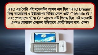 HTC এর সেমর এই িতিলমির আিল নাি মিল ‘HTC Dream’.
মকন্তু আতিমরকা ও ইউতরাতের মিমিন্ন লিতশ এমি ‘T-Mobile G1’
এিং লোলযাতডি ‘Era G1’ নাতিও এমি মপ্রিদ্ধ মিল।এই িতিলমি
এখনও লিািাইল লফাতনর ইমেিাতি একমি উজ্বল নাি। লকন?
 