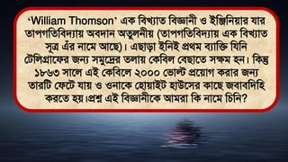 ‘William Thomson’ এক মিখযাে মিজ্ঞানী ও ইমঞ্জমনোর যার
োেগমেমিিযাে অিিান অেুলনীে (োেগমেমিিযাে এক মিখযাে
িূত্র এঁর নাতি আতি)। এিািা ইমনই প্রর্ি িযামি মযমন
লিমলগ্রাতফর জন্য িিুতদ্রর েলাে লকমিল লিিাতে িেি িন। মকন্তু
১৮৬৩ িাতল এই লকমিতল ২০০০ লিাল্ট প্রতোগ করার জন্য
োরমি লফতি যাে ও ওনাতক লিাোইি িাউতির কাতি জিািমিমি
করতে িে।প্রশ্ন এই মিজ্ঞানীতক আিরা মক নাতি মচমন?
 
