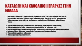 ΚΑΤΑΓΩΓΗ ΚΑΙ ΚΑΘΟΛΙΚΟΙ ΙΕΡΑΡΧΕΣ ΣΤΗΝ
ΕΛΛΑΔΑ
• Οι περισσότεροι Έλληνες καθολικοί είναι απόγονοι Βενετών και Γενοβέζων που είχαν υπό την
επικυριαρχία τους πολλά ελληνικά νησιά από τις αρχές του 13ου μέχρι τα τέλη του 18ου αιώνα.
Υπάρχουν επίσης και οι απόγονοι των Βαυαρών που ήρθαν στην Ελλάδα κατά τη βασιλεία του
Όθωνα.
 Αρχιεπίσκοπος Κερκύρας και αποστολικός Τοποτηρητής του Βικαριάτου Θεσσαλονίκης.
 Αρχιεπίσκοπος Νάξου-Τήνου και αποστολικός Τοποτηρητής της Επισκοπής Χίου.
 Αρχιεπίσκοπος των εν Αθήναις Καθολικών και αποστολικός Τοποτηρητής της Αρχιεπισκοπής Ρόδου.
 Επίσκοπος Σύρου - Θήρας και αποστολικός Τοποτηρητής της Επισκοπής Κρήτης.
 Έξαρχος Ελληνορρύθμων καθολικών.
 Έξαρχο Αρμενoρρύθμων καθολικών.
 