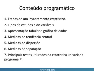 www.valorp.com
Conteúdo programático
1. Etapas de um levantamento estatístico.
2. Tipos de estudos e de variáveis.
3. Apresentação tabular e gráfica de dados.
4. Medidas de tendência central
5. Medidas de dispersão
6. Medidas de separação
7. Principais testes utilizados na estatística univariada -
programa R.
 