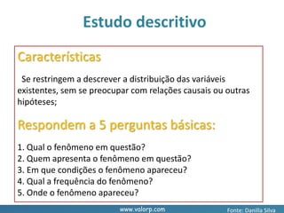 www.valorp.com
Características
Se restringem a descrever a distribuição das variáveis
existentes, sem se preocupar com relações causais ou outras
hipóteses;
Respondem a 5 perguntas básicas:
1. Qual o fenômeno em questão?
2. Quem apresenta o fenômeno em questão?
3. Em que condições o fenômeno apareceu?
4. Qual a frequência do fenômeno?
5. Onde o fenômeno apareceu?
Estudo descritivo
Fonte: Danilla Silva
 