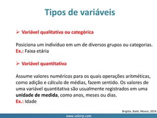 www.valorp.com
Tipos de variáveis
 Variável qualitativa ou categórica
Posiciona um indivíduo em um de diversos grupos ou categorias.
Ex.: Faixa etária
 Variável quantitativa
Assume valores numéricos para os quais operações aritméticas,
como adição e cálculo de médias, fazem sentido. Os valores de
uma variável quantitativa são usualmente registrados em uma
unidade de medida, como anos, meses ou dias.
Ex.: Idade
Brigitte, Baldi, Moore, 2014
 