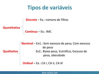www.valorp.com
Discreta – Ex.: número de filhos
Quantitativa
Contínua – Ex.: IMC
Nominal – Ex1.: Sem excesso de peso, Com excesso
de peso
Qualitativa Ex2.: Baixo peso, Eutrófico, Excesso de
peso, obesidade
Ordinal – Ex.: CA I, CA II, CA III
Tipos de variáveis
 
