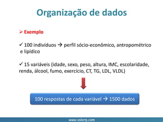 www.valorp.com
Organização de dados
Exemplo
 100 indivíduos  perfil sócio-econômico, antropométrico
e lipídico
 15 variáveis (idade, sexo, peso, altura, IMC, escolaridade,
renda, álcool, fumo, exercício, CT, TG, LDL, VLDL)
100 respostas de cada variável  1500 dados
 