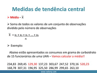 www.valorp.com
Média –
Soma de todos os valores de um conjunto de observações
dividido pelo número de observações
= x1 + x2 + x3 + ... + xn
n
 Exemplo:
Abaixo estão apresentados os consumos em grama de carboidrato
de 15 funcionários de uma UAN – Vamos calcular a média!!
234,83 269,45 129,30 137,23 303,67 247,52 370,16 520,23
168,78 307,31 196,95 325,50 286,99 299,65 263,10
Medidas de tendência central
 