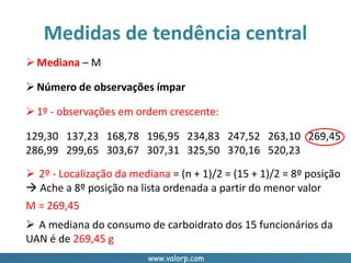 www.valorp.com
Mediana – M
Número de observações ímpar
1º - observações em ordem crescente:
129,30 137,23 168,78 196,95 234,83 247,52 263,10 269,45
286,99 299,65 303,67 307,31 325,50 370,16 520,23
Medidas de tendência central
 2º - Localização da mediana = (n + 1)/2 = (15 + 1)/2 = 8º posição
 Ache a 8º posição na lista ordenada a partir do menor valor
 A mediana do consumo de carboidrato dos 15 funcionários da
UAN é de 269,45 g
M = 269,45
 