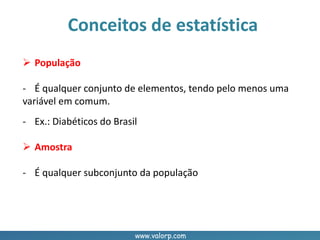 www.valorp.com
Conceitos de estatística
 População
- É qualquer conjunto de elementos, tendo pelo menos uma
variável em comum.
- Ex.: Diabéticos do Brasil
 Amostra
- É qualquer subconjunto da população
 
