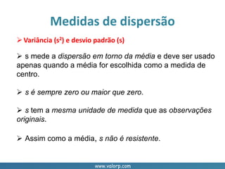 www.valorp.com
Variância (s2) e desvio padrão (s)
 s mede a dispersão em torno da média e deve ser usado
apenas quando a média for escolhida como a medida de
centro.
 s é sempre zero ou maior que zero.
 s tem a mesma unidade de medida que as observações
originais.
 Assim como a média, s não é resistente.
Medidas de dispersão
 
