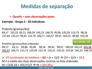 www.valorp.com
Proteína (gramas/dia) ordenada:
89,17 83,11 89,86 95,06 98,16 99,42 99,91 100,29 102,22 103,18
103,57 106,71 115,73 120,29 122,74 132,21 135,23 137,64 145,23 148,79
Medidas de separação
 Quartis – com observações pares
Exemplo - Grupo 2 - 20 indivíduos
Proteína (gramas/dia):
89,17 135,23 83,11 100,29 145,23 148,79 95,06 120,29 115,73 98,16
137,64 132,21 99,42 122,74 106,71 103,57 99,91 102,22 89,86 103,18
 1º) Localização da mediana = Q2 = (n + 1)/2  (20 + 1)/2 = 10,5
M é a média das duas observações centrais na lista ordenada
M = (103,18 + 103,57)/2  M = 103,38 g
M = 103,38 = Q2
 
