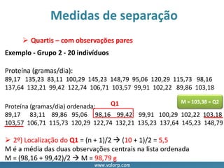 www.valorp.com
Proteína (gramas/dia) ordenada:
89,17 83,11 89,86 95,06 98,16 99,42 99,91 100,29 102,22 103,18
103,57 106,71 115,73 120,29 122,74 132,21 135,23 137,64 145,23 148,79
Medidas de separação
 Quartis – com observações pares
Exemplo - Grupo 2 - 20 indivíduos
Proteína (gramas/dia):
89,17 135,23 83,11 100,29 145,23 148,79 95,06 120,29 115,73 98,16
137,64 132,21 99,42 122,74 106,71 103,57 99,91 102,22 89,86 103,18
M = 103,38 = Q2
 2º) Localização do Q1 = (n + 1)/2  (10 + 1)/2 = 5,5
M é a média das duas observações centrais na lista ordenada
M = (98,16 + 99,42)/2  M = 98,79 g
Q1
 