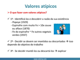 www.valorp.com
Valores atípicos
O que fazer com valores atípicos?
 1º - Identificá-los e descobrir a razão da sua existência
- Popeye (1929)
- Espinafre com muito Fe > 10x couve
ou alface (1870)
- Fe do espinafre ~ Fe outros vegetais
verdes (1937)
 2º - Decidir se devem ser mantidos ou descartados  isso
depende do objetivo do trabalho
 3º - Se decidir mantê-los ou descartá-los  explicar
 
