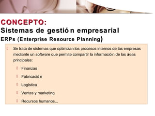 CONCEPTO:CONCEPTO:
Sistemas de gestió n empresarialSistemas de gestió n empresarial
ERPs (Enterprise Resource PlanningERPs (Enterprise Resource Planning))
 Se trata de sistemas que optimizan los procesos internos de las empresas
mediante un software que permite compartir la informació n de las áreas
principales:
 Finanzas
 Fabricació n
 Logística
 Ventas y marketing
 Recursos humanos...
 