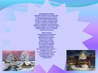 ВИФЛЕЕМСКАЯ ЗВЕЗДА
В вышине небесной много звёзд горит,
Но одна всех ярче радостно блестит.
То звезда Младенца и Царя царей,
В яслях Он положен Матерью Своей.
И волхвы с Востока за звездой идут,
И дары с любовью Господу несут.
Братья, поспешимте Господа принять,
Поспешим с любовью хлеб и соль подать.
Он руками бедных этот хлеб возьмёт
И благословенье нам за то пошлёт.
Н.Казанская-Соколова
ХРИСТОСЛАВЫ
Под покровом ночи звёздной
Дремлет русское село;
Всю дорогу, все тропинки
Белым снегом замело…
Кое-где огни по окнам
Словно звёздочки горят;
На огонь бежит сугробом
Со звездой толпа ребят.
Под оконцами стучатся,
«Рождество Твое» поют.
«Христославы! Христославы!» —
Раздаётся там и тут.
И в нестройном детском хоре
Так таинственна, чиста,
Так отрадна весть святая
О Рождении Христа…
А. Коринфский
 