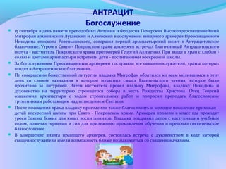 АНТРАЦИТ
Богослужение
 15 сентября в день памяти преподобных Антония и Феодосия Печерских Высокопреосвященнейший
Митрофан архиепископ Луганский и Алчевский в сослужении викарного архиерея Преосвященного
Никодима епископа Ровеньковского, совершил первый архипастырский визит в Антрацитовское
благочиние. Утром в Свято - Покровском храме архиереев встречал благочинный Антрацитовского
округа - настоятель Покровского храма протоиерей Георгий Акименко. При входе в храм с хлебом -
солью и цветами архипастыря встретили дети - воспитанники воскресной школы.
 За богослужением Преосвященным архиереям сослужили все священнослужители, храмы которых
входят в Антрацитовское благочиние.
 По совершении божественной литургии владыка Митрофан обратился ко всем молившимся в этот
день со словом назидания в котором изъяснил смысл Евангельского чтения, которое было
прочитано за литургией. Затем настоятель провел владыку Митрофана, владыку Никодима и
духовенство на территорию строящегося собора в честь Рождества Христова. Отец Георгий
ознакомил архипастыря с ходом строительных работ и попросил преподать благословение
труженникам работающим над возведением Святыни.
 После посещения храма владыку пригласили также благословить и молодое поколение прихожан -
детей воскресной школы при Свято - Покровском храме. Архиерея провели в класс где проходят
уроки Закона Божия для юных воспитанников. Владыка поздравил деток с наступившим учебным
годом, пожелал терпения и сил для прилежного прохождения обучения и преподал святительское
благословение.
 В завершение визита правящего архиерея, состоялась встреча с духовенством в ходе которой
священнослужители имели возможность ближе познакомиться со священноначалием.
 