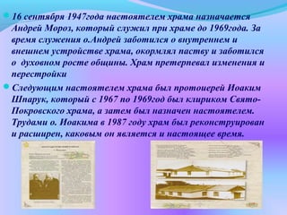 16 сентября 1947года настоятелем храма назначается
Андрей Мороз, который служил при храме до 1969года. За
время служения о.Андрей заботился о внутреннем и
внешнем устройстве храма, окормлял паству и заботился
о духовном росте общины. Храм претерпевал изменения и
перестройки
Следующим настоятелем храма был протоиерей Иоаким
Шпарук, который с 1967 по 1969год был клириком Свято-
Покровского храма, а затем был назначен настоятелем.
Трудами о. Иоакима в 1987 году храм был реконструирован
и расширен, каковым он является и настоящее время.
 