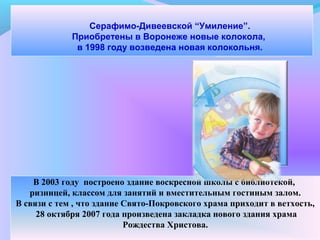Серафимо-Дивеевской “Умиление”.
Приобретены в Воронеже новые колокола,
в 1998 году возведена новая колокольня.
-
В 2003 году построено здание воскресной школы с библиотекой,
ризницей, классом для занятий и вместительным гостиным залом.
В связи с тем , что здание Свято-Покровского храма приходит в ветхость,
28 октября 2007 года произведена закладка нового здания храма
Рождества Христова.
 