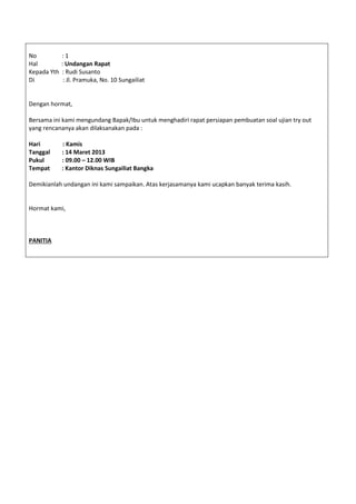No : 1
Hal : Undangan Rapat
Kepada Yth : Rudi Susanto
Di : Jl. Pramuka, No. 10 Sungailiat
Dengan hormat,
Bersama ini kami mengundang Bapak/Ibu untuk menghadiri rapat persiapan pembuatan soal ujian try out
yang rencananya akan dilaksanakan pada :
Hari : Kamis
Tanggal : 14 Maret 2013
Pukul : 09.00 – 12.00 WIB
Tempat : Kantor Diknas Sungailiat Bangka
Demikianlah undangan ini kami sampaikan. Atas kerjasamanya kami ucapkan banyak terima kasih.
Hormat kami,
PANITIA
 