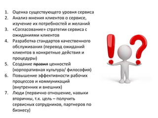 1. Оценка существующего уровня сервиса
2. Анализ мнения клиентов о сервисе,
изучение их потребностей и желаний
3. «Согласование» стратегии сервиса с
ожиданиями клиентов
4. Разработка стандартов качественного
обслуживания (перевод ожиданий
клиентов в конкретные действия и
процедуры)
5. Создание правил ценностей
(корпоративная культура/ философия)
6. Повышение эффективности рабочих
процессов и коммуникаций
(внутренних и внешних)
7. Люди (первично отношение, навыки
вторичны, т.к. цель – получить
сервисных сотрудников, партнеров по
бизнесу)
 