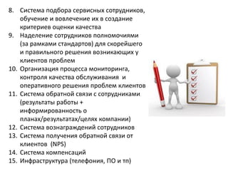 8. Система подбора сервисных сотрудников,
обучение и вовлечение их в создание
критериев оценки качества
9. Наделение сотрудников полномочиями
(за рамками стандартов) для скорейшего
и правильного решения возникающих у
клиентов проблем
10. Организация процесса мониторинга,
контроля качества обслуживания и
оперативного решения проблем клиентов
11. Система обратной связи с сотрудниками
(результаты работы +
информированность о
планах/результатах/целях компании)
12. Система вознаграждений сотрудников
13. Система получения обратной связи от
клиентов (NPS)
14. Система компенсаций
15. Инфраструктура (телефония, ПО и тп)
 