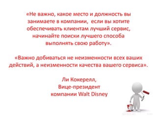 «Не важно, какое место и должность вы
занимаете в компании, если вы хотите
обеспечивать клиентам лучший сервис,
начинайте поиски лучшего способа
выполнять свою работу».
«Важно добиваться не неизменности всех ваших
действий, а неизменности качества вашего сервиса».
Ли Кокерелл,
Вице-президент
компании Walt Disney
 