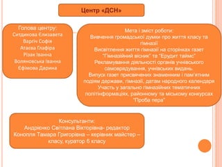 Центр «ДСН»
Голова центру:
Ситдикова Єлизавета
Варгіч Софія
Атаєва Глафіра
Різак Іванна
Воляновська Іванна
Єфімова Дарина
Мета і зміст роботи:
Вивчення громадської думки про життя класу та
гімназії
Висвітлення життя гімназії на сторінках газет
“Гімназійний вісник” та “Ерудит таймс”
Рекламування діяльності органів учнівського
самоврядування, учнівських видань.
Випуск газет присвячених знаменним і пам’ятним
подіям держави, гімназії, датам народного календаря
Участь у загально гімназійних тематичних
політінформаціях, районному та міському конкурсах
“Проба пера”
Консультанти:
Андрієнко Світлана Вікторівна- редактор
Конопля Тамара Григорівна – керівник майстер –
класу, куратор 6 класу
 