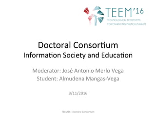 Doctoral	Consor,um	
Informa,on	Society	and	Educa,on	
Moderator:	José	Antonio	Merlo	Vega	
Student:	Almudena	Mangas-Vega	
	
3/11/2016	
TEEM16	-	Doctoral	Consor,um	
 