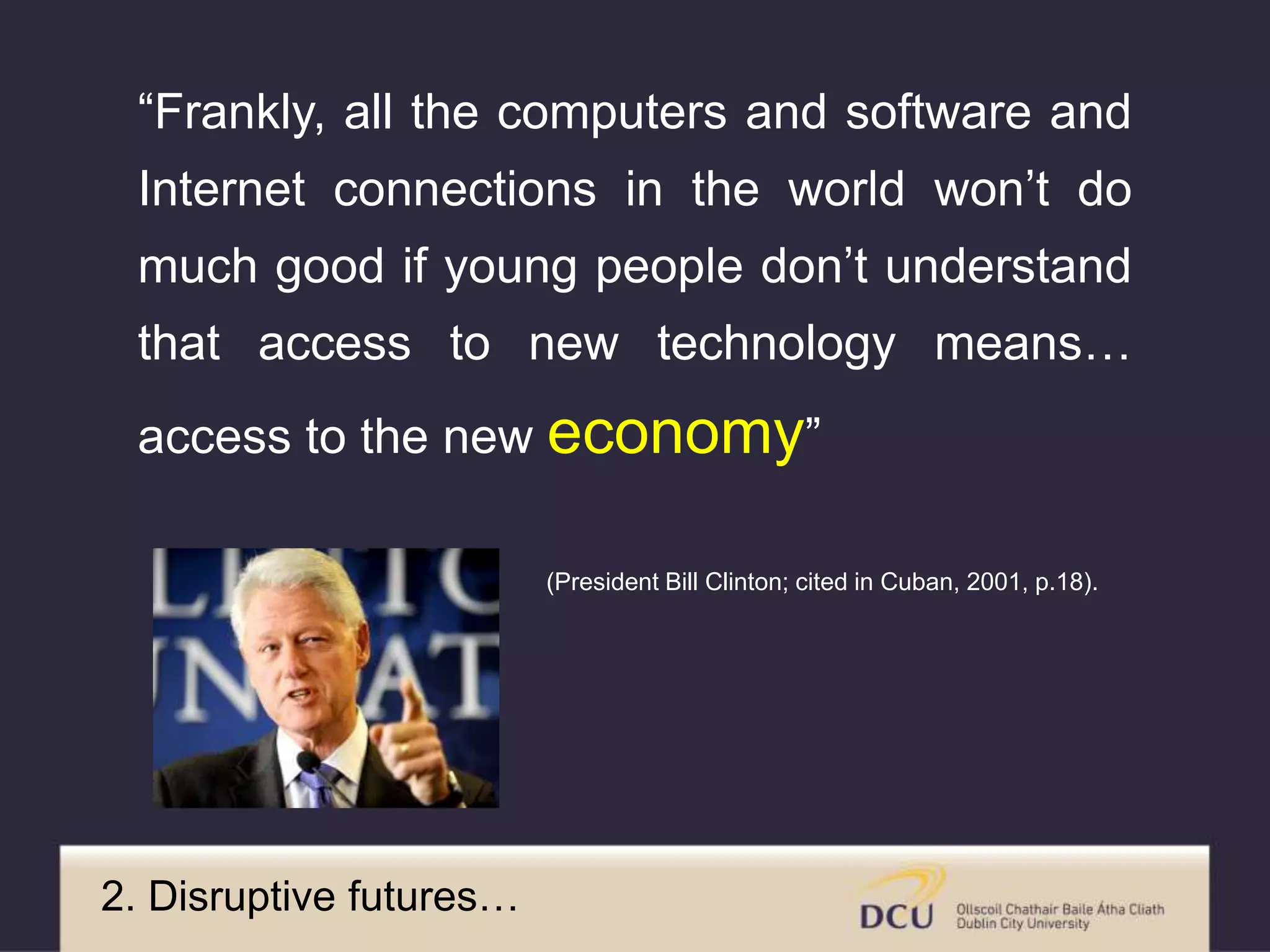 “Frankly, all the computers and software and
Internet connections in the world won’t do
much good if young people don’t understand
that access to new technology means…
access to the new economy”
(President Bill Clinton; cited in Cuban, 2001, p.18).
2. Disruptive futures…
 