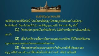 สนธิสัญญาเบอร์นี
สนธิสัญญาเบอร์นีฉบับนี้ นับเป็นสนธิสัญญาโดยสมบูรณ์ฉบับแรกในสมัยกรุง
รัตนโกสินทร์ เรียกกันโดยทั่วไปว่า สนธิสัญญาเบอร์นี มีสาระสาคัญ ดังนี้
(1) ไทยกับอังกฤษจะมีไมตรีอันดีต่อกัน ไม่คิดร้ายหรือรุกรานดินแดนซึ่งกัน
และกัน
(2) เมื่อเกิดคดีความขึ้นภายในอาณาเขตประเทศไทย ก็ให้ไทยตัดสินตาม
กฎหมายและขนบธรรมเนียมและประเพณีของไทย
(3) ทั้งสองฝ่ายจะอานวยความสะดวกในด้านการค้าซึ่งกันและ และ
อนุญาตให้ฝ่ายตรงข้ามเช่าที่ดินเพื่อตั้งโรงสินค้า ร้านค้า หรือบ้านเรือนได้
 
