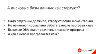А дисковые базы данных как стартуют?
• Надо отдать им должное, стартуют почти моментально
• Но начинают нормально работать после прогрева кэша
• Бывалые DBA знают различные техники прогрева
• А как в целом прогревается кэш?
 