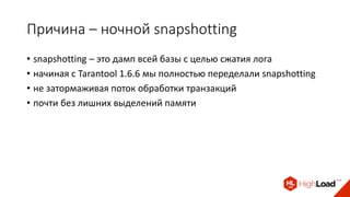 Причина – ночной snapshotting
• snapshotting – это дамп всей базы с целью сжатия лога
• начиная с Tarantool 1.6.6 мы полностью переделали snapshotting
• не затормаживая поток обработки транзакций
• почти без лишних выделений памяти
 