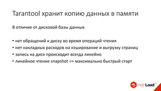 Tarantool хранит копию данных в памяти
В отличие от дисковой базы данных
• нет обращений к диску во время операций чтения
• нет накладных расходов на кэширование и выгрузку страниц
• запись на диск происходит всегда линейно
• линейное чтение snapshot => максимально быстрый старт
 