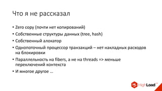 Что я не рассказал
• Zero copy (почти нет копирований)
• Собственные структуры данных (tree, hash)
• Собственный алокатор
• Однопоточный процессор транзакций – нет накладных расходов
на блокировки
• Параллельность на fibers, а не на threads => меньше
переключений контекста
• И многое другое …
 