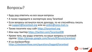 Вопросы?
• Буду рад ответить на все ваши вопросы
• А также подходите в экспертную зону Tarantool
• Если вопросы останутся после доклада, то не стесняйтесь писать
на support@tarantool.org или на anikin@corp.mail.ru
• Также посетите наш сайт https://tarantool.org
• Или наш твиттер https://twitter.com/TarantoolDB
• Кроме того, мы рады ответить на ваши вопросы в гугловой
группе: https://groups.google.com/forum/#!forum/tarantool
• И на stackoverflow:
https://stackoverflow.com/questions/tagged/tarantool
 